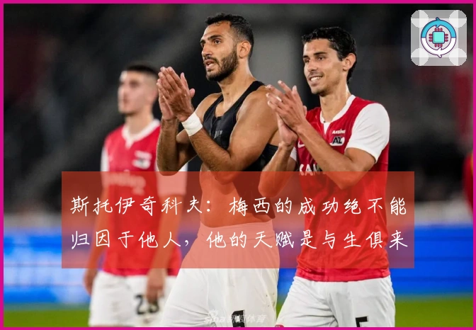 斯托伊奇科夫：梅西的成功绝不能归因于他人，他的天赋是与生俱来的