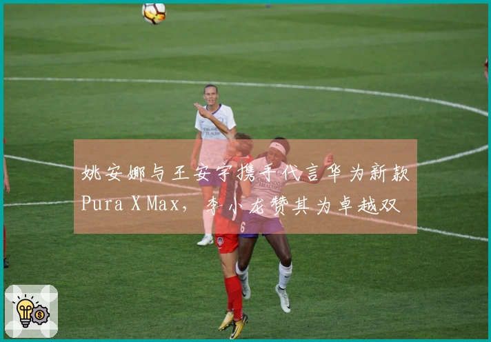 姚安娜与王安宇携手代言华为新款Pura X Max，李小龙赞其为卓越双折叠屏产品