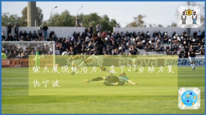 徐杰展现统治力，轰下27分助力复仇宁波