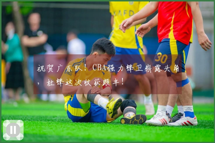 祝贺广东队！CBA强力锋卫崭露头角，杜锋这次收获颇丰！