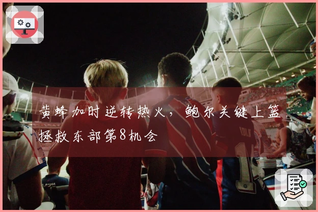 黄蜂加时逆转热火，鲍尔关键上篮拯救东部第8机会