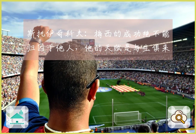 斯托伊奇科夫：梅西的成功绝不能归因于他人，他的天赋是与生俱来的
