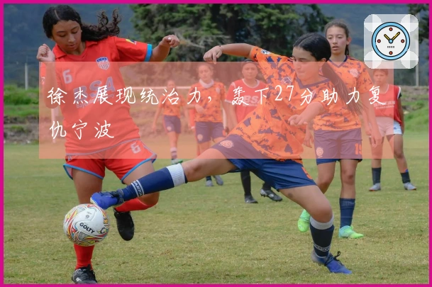 徐杰展现统治力，轰下27分助力复仇宁波