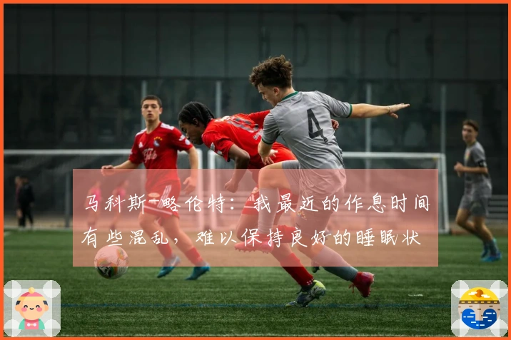 马科斯-略伦特：我最近的作息时间有些混乱，难以保持良好的睡眠状态