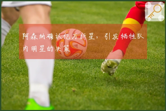 阿森纳确认亿万新星，引发牺牲队内明星的决策