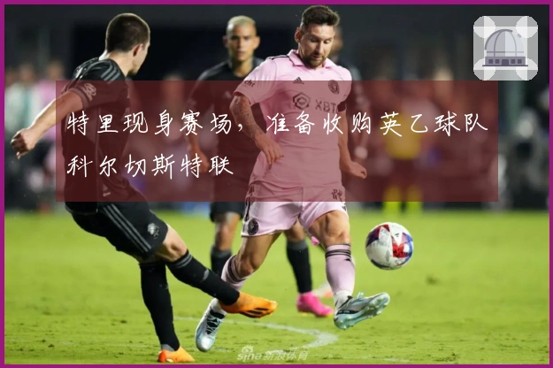 特里现身赛场，准备收购英乙球队科尔切斯特联