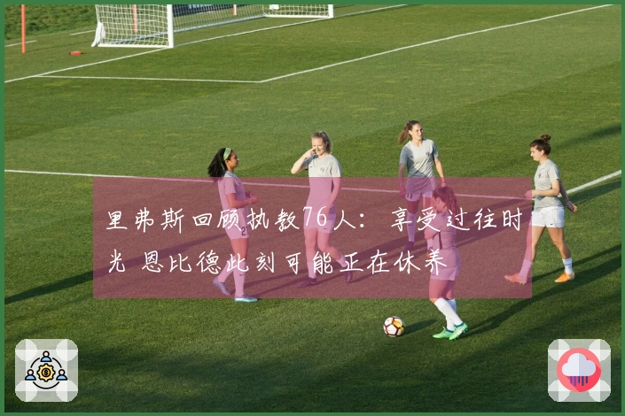 里弗斯回顾执教76人：享受过往时光 恩比德此刻可能正在休养
