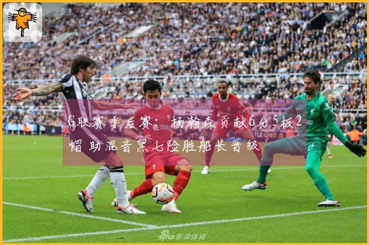 G联赛季后赛：杨瀚森贡献6分5板2帽 助混音黑七险胜船长晋级