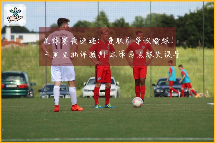 足球赛夜速递：曼联引争议输球！卡里克批评裁判 本泽马点球失误导致亚冠出局