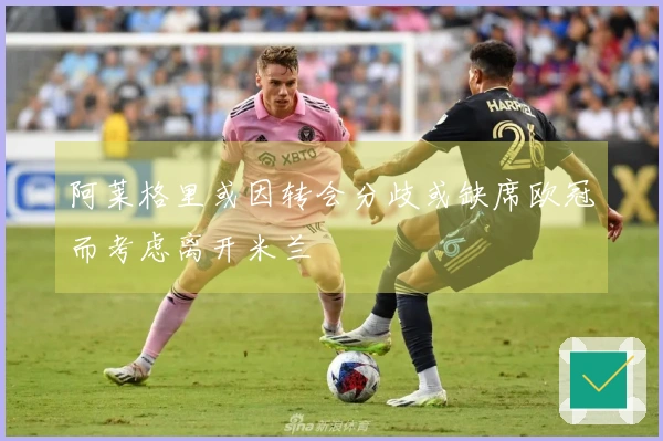 阿莱格里或因转会分歧或缺席欧冠而考虑离开米兰